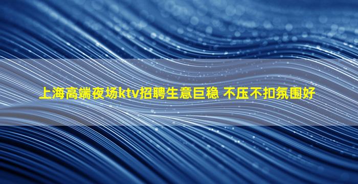 上海高端夜场ktv招聘生意巨稳 不压不扣氛围好